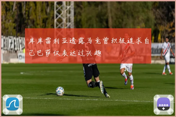 库库雷利亚透露马竞曾积极追求自己巴萨仅表达过兴趣