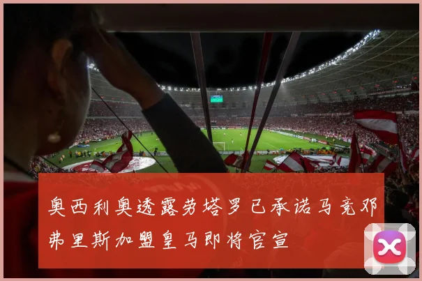 奥西利奥透露劳塔罗已承诺马竞邓弗里斯加盟皇马即将官宣