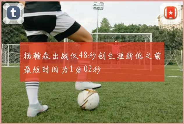 杨瀚森出战仅48秒创生涯新低之前最短时间为1分02秒