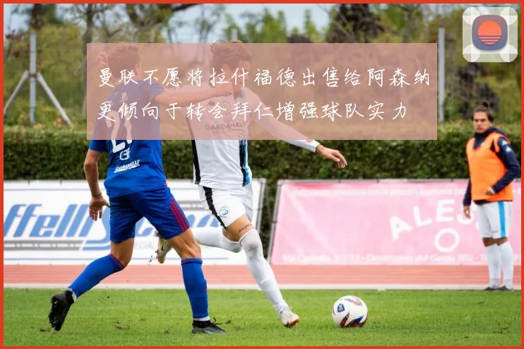 曼联不愿将拉什福德出售给阿森纳更倾向于转会拜仁增强球队实力