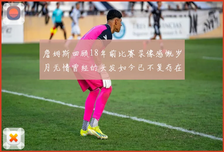 詹姆斯回顾18年前比赛录像感慨岁月无情曾经的头发如今已不复存在