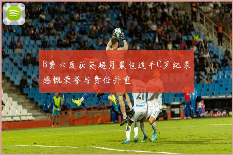 B费六度获英超月最佳追平C罗纪录感慨荣誉与责任并重