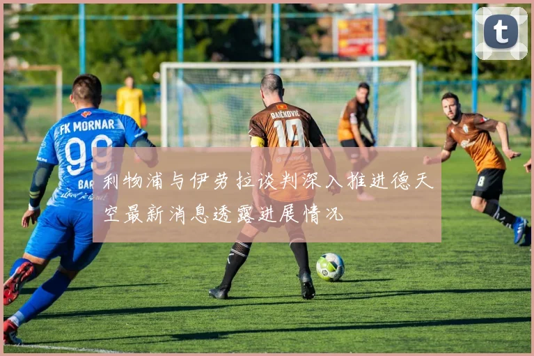 利物浦与伊劳拉谈判深入推进德天空最新消息透露进展情况