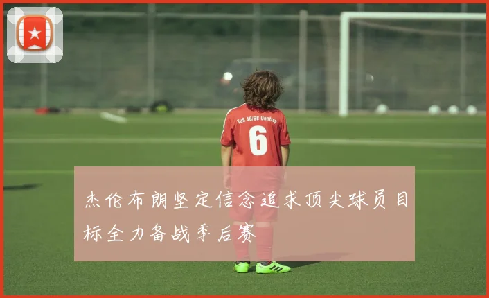 杰伦布朗坚定信念追求顶尖球员目标全力备战季后赛