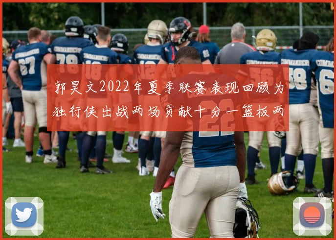 郭昊文2022年夏季联赛表现回顾为独行侠出战两场贡献十分一篮板两助攻