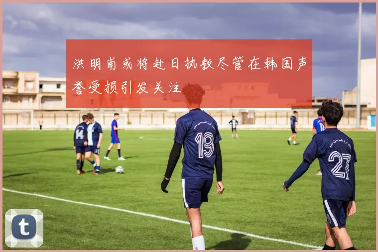 洪明甫或将赴日执教尽管在韩国声誉受损引发关注