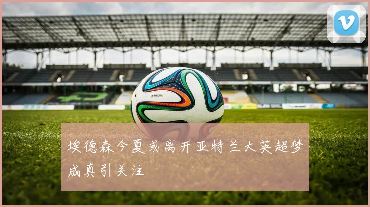 埃德森今夏或离开亚特兰大英超梦成真引关注