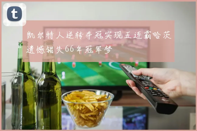 凯尔特人逆转夺冠实现五连霸哈茨遗憾错失66年冠军梦