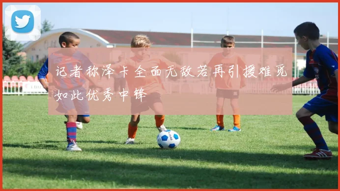 记者称泽卡全面无敌若再引援难觅如此优秀中锋