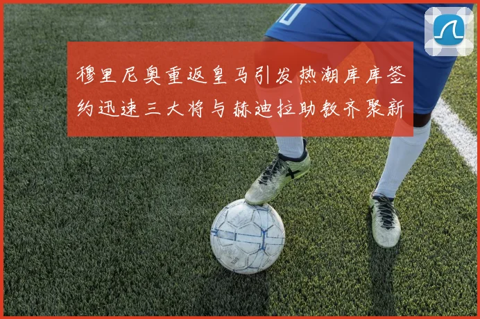 穆里尼奥重返皇马引发热潮库库签约迅速三大将与赫迪拉助教齐聚新阵容