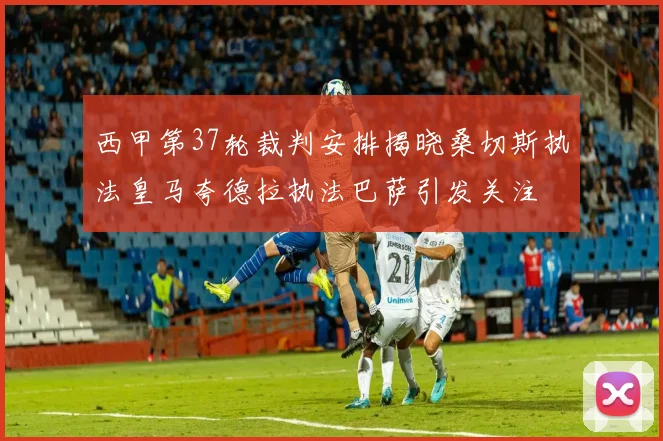 西甲第37轮裁判安排揭晓桑切斯执法皇马夸德拉执法巴萨引发关注