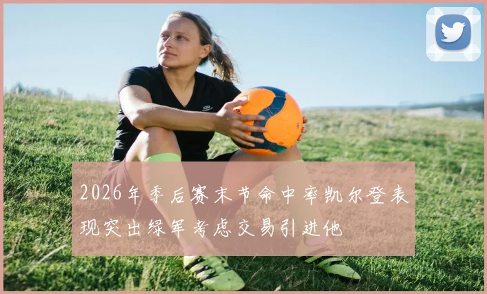 2026年季后赛末节命中率凯尔登表现突出绿军考虑交易引进他