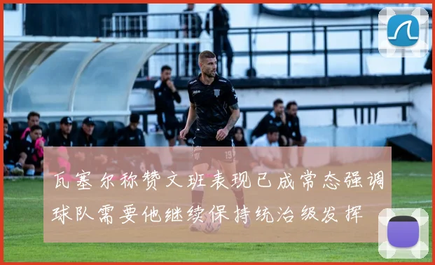 瓦塞尔称赞文班表现已成常态强调球队需要他继续保持统治级发挥