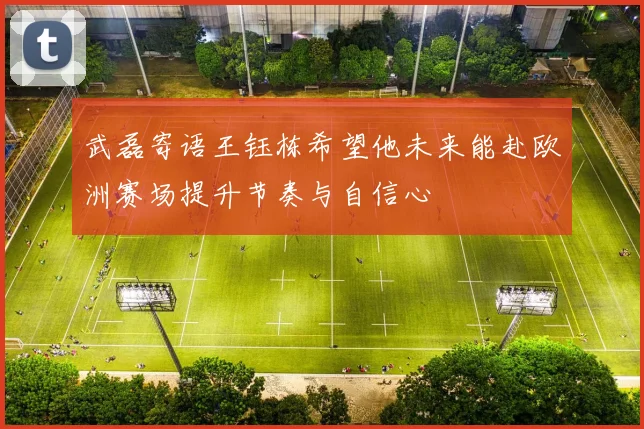 武磊寄语王钰栋希望他未来能赴欧洲赛场提升节奏与自信心