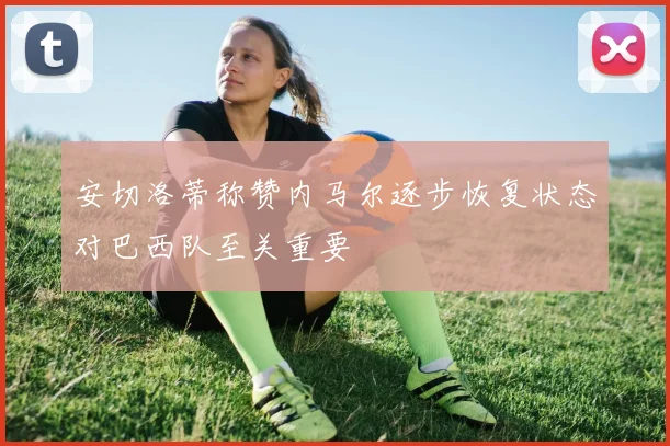 安切洛蒂称赞内马尔逐步恢复状态对巴西队至关重要
