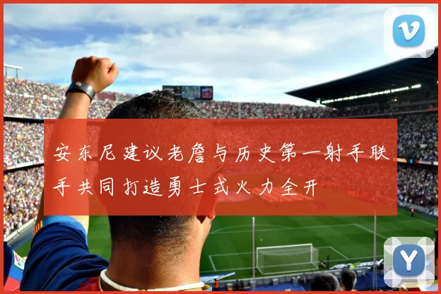 安东尼建议老詹与历史第一射手联手共同打造勇士式火力全开