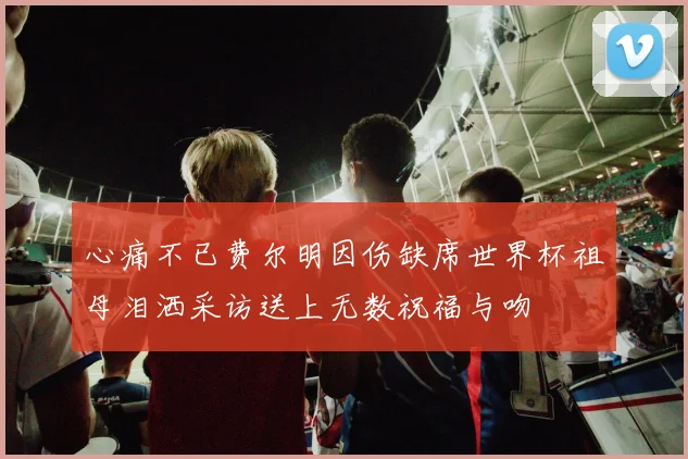 心痛不已费尔明因伤缺席世界杯祖母泪洒采访送上无数祝福与吻