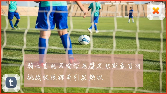 骑士首轮若输给老鹰皮尔斯豪言将挑战极限裸奔引发热议