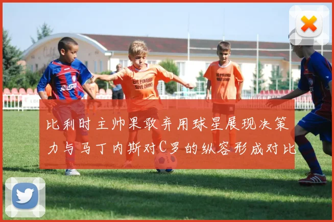 比利时主帅果敢弃用球星展现决策力与马丁内斯对C罗的纵容形成对比